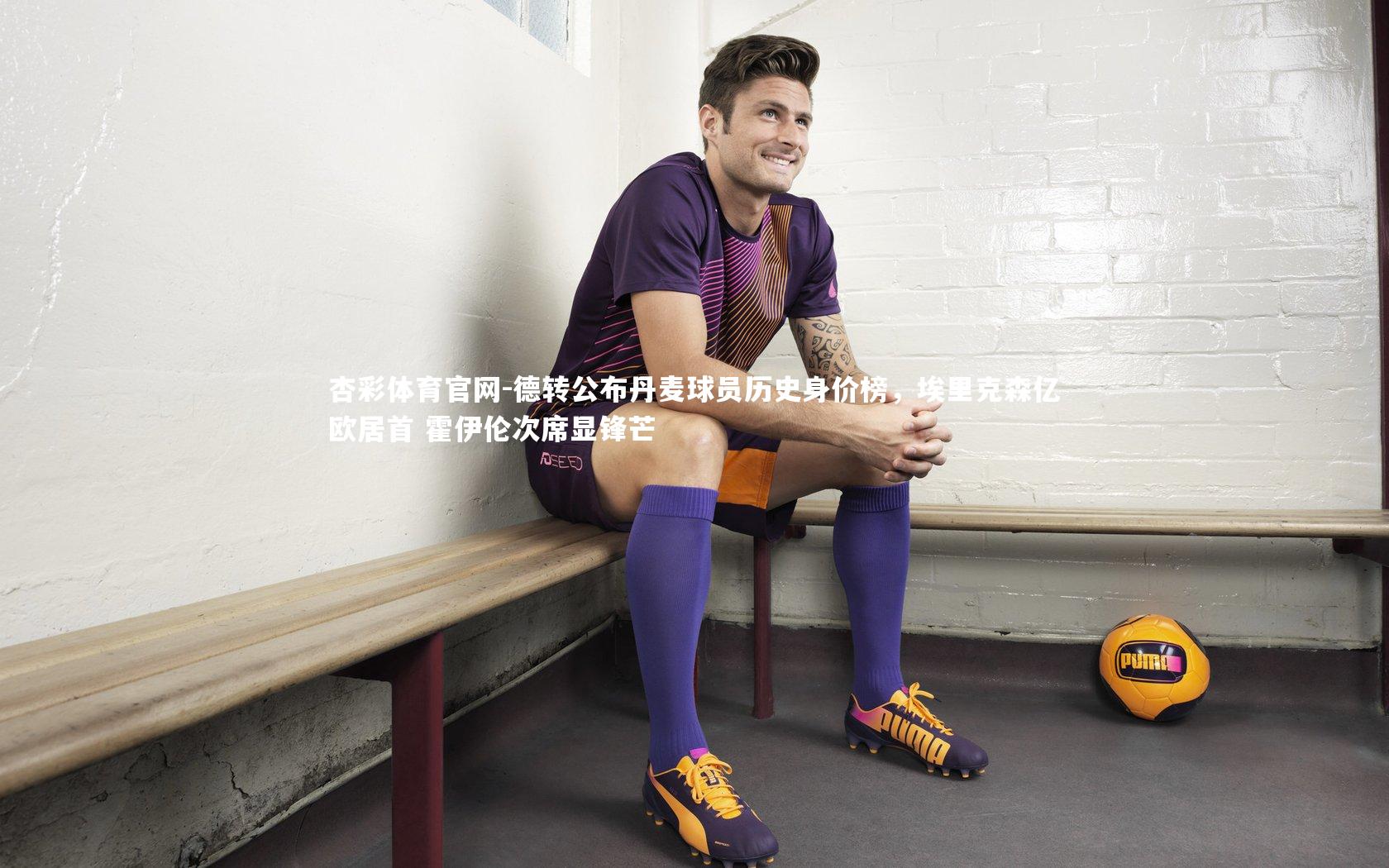 德转公布丹麦球员历史身价榜，埃里克森亿欧居首 霍伊伦次席显锋芒