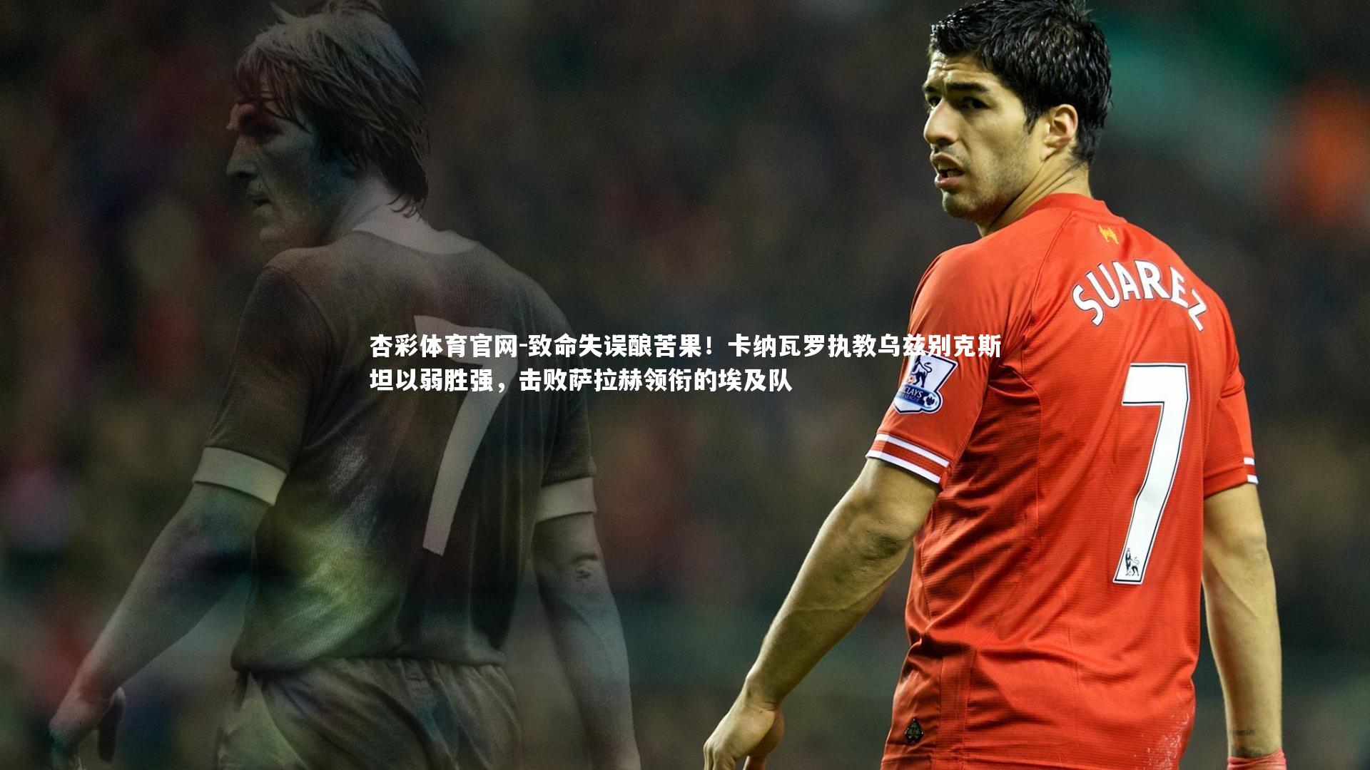 杏彩体育官网-致命失误酿苦果！卡纳瓦罗执教乌兹别克斯坦以弱胜强，击败萨拉赫领衔的埃及队